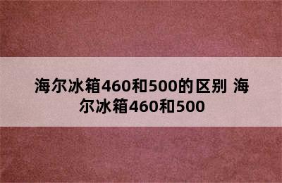 海尔冰箱460和500的区别 海尔冰箱460和500